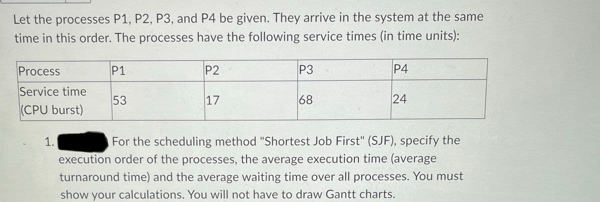 Let the processes P1, P2, P3, and P4 be given. They arrive in the system at the same
time in this order. The processes have the following service times (in time units):
Process
Service time
(CPU burst)
1.
P1
53
P2
17
P3
68
P4
24
For the scheduling method "Shortest Job First" (SJF), specify the
execution order of the processes, the average execution time (average
turnaround time) and the average waiting time over all processes. You must
show your calculations. You will not have to draw Gantt charts.