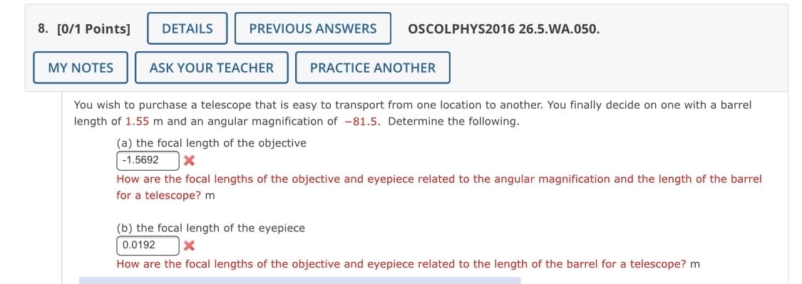 8. [0/1 Points]
DETAILS
PREVIOUS ANSWERS
OSCOLPHYS2016 26.5.WA.050.
MY NOTES
ASK YOUR TEACHER
PRACTICE ANOTHER
You wish to purchase a telescope that is easy to transport from one location to another. You finally decide on one with a barrel
length of 1.55 m and an angular magnification of -81.5. Determine the following.
(a) the focal length of the objective
-1.5692
How are the focal lengths of the objective and eyepiece related to the angular magnification and the length of the barrel
for a telescope? m
(b) the focal length of the eyepiece
0.0192
How are the focal lengths of the objective and eyepiece related to the length of the barrel for a telescope? m
