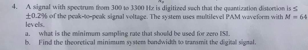 4. A signal with spectrum from 300 to 3300 Hz is digitized such that the quantization distortion is
+0.2% of the peak-to-peak signal voltage. The system uses multilevel PAM waveform with M = 64
levels.
a. what is the minimum sampling rate that should be used for zero ISI.
b.
Find the theoretical minimum system bandwidth to transmit the digital signal.