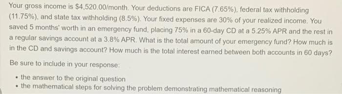 Your gross income is $4,520.00/month. Your deductions are FICA (7.65%), federal tax withholding
(11.75%), and state tax withholding (8.5%). Your fixed expenses are 30% of your realized income. You
saved 5 months' worth in an emergency fund, placing 75% in a 60-day CD at a 5.25% APR and the rest in
a regular savings account at a 3.8% APR. What is the total amount of your emergency fund? How much is
in the CD and savings account? How much is the total interest earned between both accounts in 60 days?
Be sure to include in your response:
• the answer to the original question
• the mathematical steps for solving the problem demonstrating mathematical reasoning
