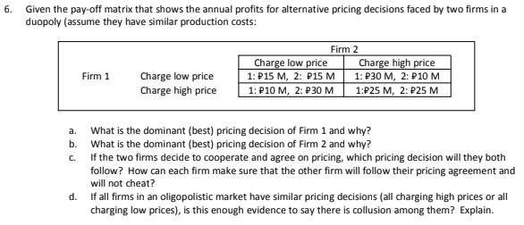 6.
Given the pay-off matrix that shows the annual profits for alternative pricing decisions faced by two firms in a
duopoly (assume they have similar production costs:
Firm 2
Firm 1
Charge low price
Charge high price
Charge low price
1: P15 M, 2: P15 M
1: P10 M, 2: P30 M
Charge high price
1: P30 M, 2: P10 M
1:P25 M, 2: P25 M
a.
What is the dominant (best) pricing decision of Firm 1 and why?
What is the dominant (best) pricing decision of Firm 2 and why?
b.
C.
If the two firms decide to cooperate and agree on pricing, which pricing decision will they both
follow? How can each firm make sure that the other firm will follow their pricing agreement and
will not cheat?
d. If all firms in an oligopolistic market have similar pricing decisions (all charging high prices or all
charging low prices), is this enough evidence to say there is collusion among them? Explain.