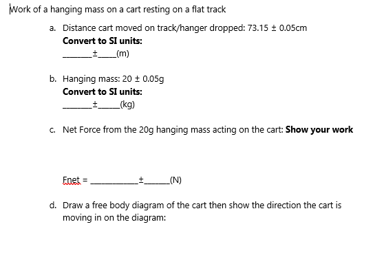 Work of a hanging mass on a cart resting on a flat track
a. Distance cart moved on track/hanger dropped: 73.15 ± 0.05cm
Convert to SI units:
+_(m)
b. Hanging mass: 20 ± 0.05g
Convert to SI units:
_(kg)
c. Net Force from the 20g hanging mass acting on the cart: Show your work
Enet =
_(N)
d. Draw a free body diagram of the cart then show the direction the cart is
moving in on the diagram:
