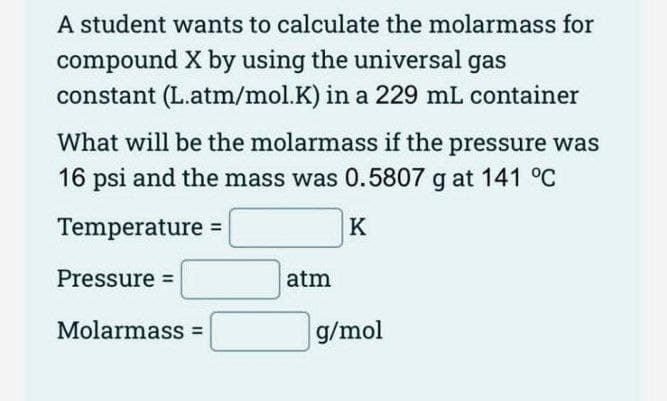 A student wants to calculate the molarmass for
compound X by using the universal gas
constant (L.atm/mol.K) in a 229 mL container
What will be the molarmass if the pressure was
16 psi and the mass was 0.5807 g at 141 °C
Temperature =
Pressure =
Molarmass=
atm
K
g/mol