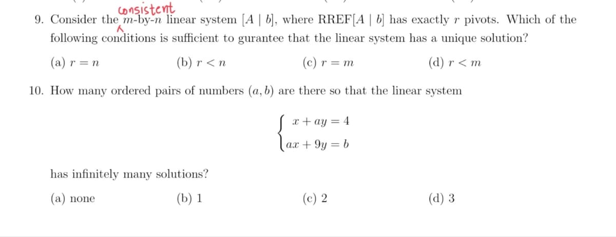 consistent
9. Consider the m-by-n linear system [A | b], where RREF[A | b] has exactly r pivots. Which of the
following conditions is sufficient to gurantee that the linear system has a unique solution?
(a) r = n
(b) г <n
(c) r = m
(d) r < m
10. How many ordered pairs of numbers (a, b) are there so that the linear system
x + ay = 4
ax + 9y = b
has infinitely many solutions?
(a) none
(b) 1
(c) 2
(d) 3
