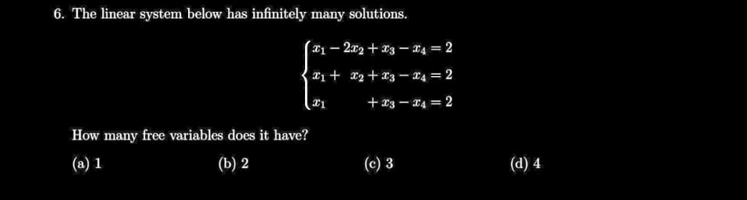 6. The linear system below has infinitely many solutions.
*1 - 2x2 + x3 – X4 = 2
X1 + x2+x3 – x4 = 2
+ x3 – x4 = 2
How many free variables does it have?
(a) 1
(b) 2
(c) 3
(d) 4
