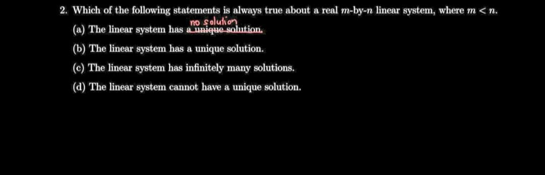 2. Which of the following statements is always true about a real m-by-n linear system, where m < n.
no şolution
(a) The linear system has a unique solution.
(b) The linear system has a unique solution.
(c) The linear system has infinitely many solutions.
(d) The linear system cannot have a unique solution.
