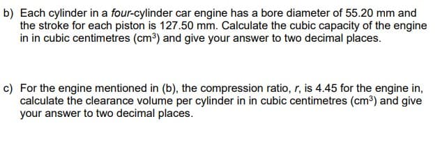 b) Each cylinder in a four-cylinder car engine has a bore diameter of 55.20 mm and
the stroke for each piston is 127.50 mm. Calculate the cubic capacity of the engine
in in cubic centimetres (cm³) and give your answer to two decimal places.
c) For the engine mentioned in (b), the compression ratio, r, is 4.45 for the engine in,
calculate the clearance volume per cylinder in in cubic centimetres (cm³) and give
your answer to two decimal places.