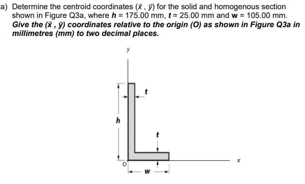 a) Determine the centroid coordinates (x, y) for the solid and homogenous section
shown in Figure Q3a, where h = 175.00 mm, t = 25.00 mm and w = 105.00 mm.
Give the (x, y) coordinates relative to the origin (O) as shown in Figure Q3a in
millimetres (mm) to two decimal places.
h