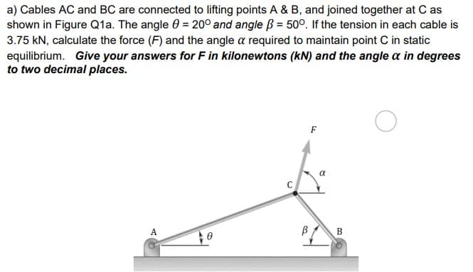 a) Cables AC and BC are connected to lifting points A & B, and joined together at C as
shown in Figure Q1a. The angle = 200 and angle B = 50°. If the tension in each cable is
3.75 KN, calculate the force (F) and the angle a required to maintain point C in static
equilibrium. Give your answers for F in kilonewtons (kN) and the angle a in degrees
to two decimal places.
A
3
F
α
B
O