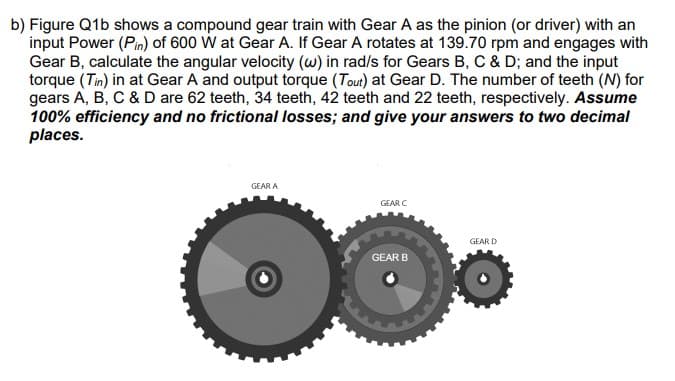 b) Figure Q1b shows a compound gear train with Gear A as the pinion (or driver) with an
input Power (Pin) of 600 W at Gear A. If Gear A rotates at 139.70 rpm and engages with
Gear B, calculate the angular velocity (w) in rad/s for Gears B, C & D; and the input
torque (Tin) in at Gear A and output torque (Tout) at Gear D. The number of teeth (N) for
gears A, B, C & D are 62 teeth, 34 teeth, 42 teeth and 22 teeth, respectively. Assume
100% efficiency and no frictional losses; and give your answers to two decimal
places.
GEAR A
GEAR C
GEAR B
GEAR D