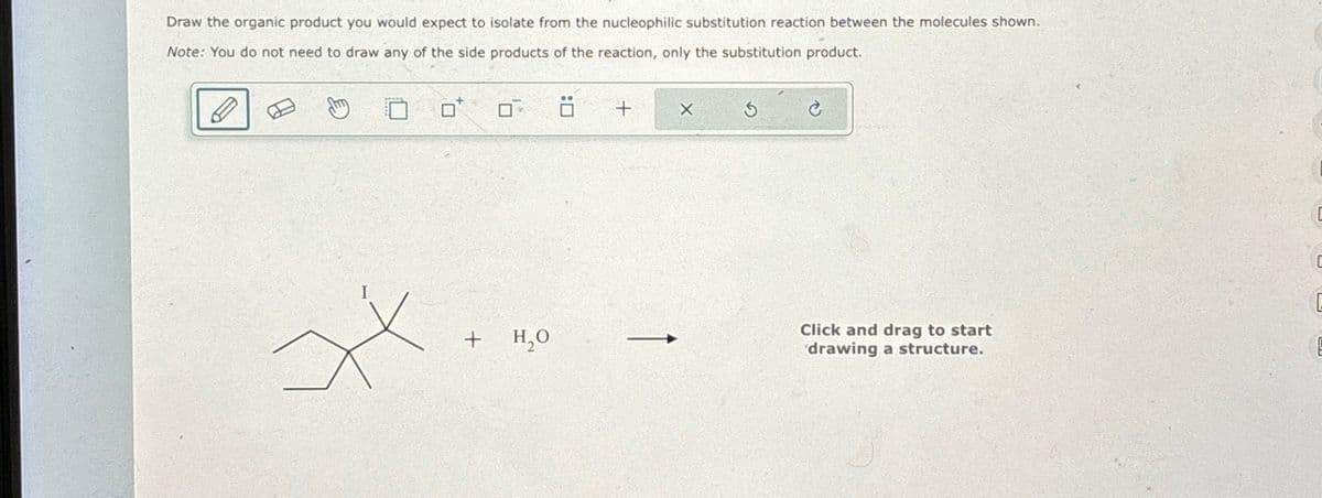 Draw the organic product you would expect to isolate from the nucleophilic substitution reaction between the molecules shown.
Note: You do not need to draw any of the side products of the reaction, only the substitution product.
D
xx
+
H₂O
+ X
Click and drag to start
drawing a structure.