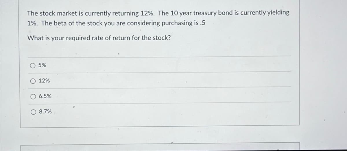 The stock market is currently returning 12%. The 10 year treasury bond is currently yielding
1%. The beta of the stock you are considering purchasing is .5
What is your required rate of return for the stock?
5%
O 12%
6.5%
O 8.7%