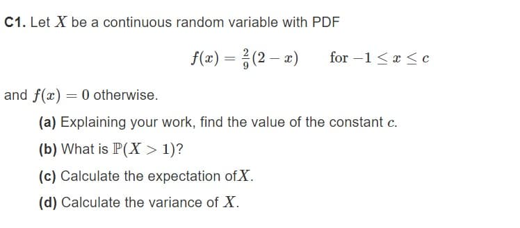 C1. Let X be a continuous random variable with PDF
f(x) = (2-x) for -1 ≤ x ≤ c
and f(x) = 0 otherwise.
(a) Explaining your work, find the value of the constant c.
(b) What is P(X > 1)?
(c) Calculate the expectation of X.
(d) Calculate the variance of X.