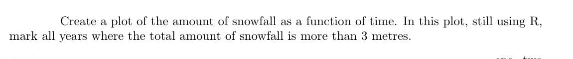 Create a plot of the amount of snowfall as a function of time. In this plot, still using R,
mark all years where the total amount of snowfall is more than 3 metres.