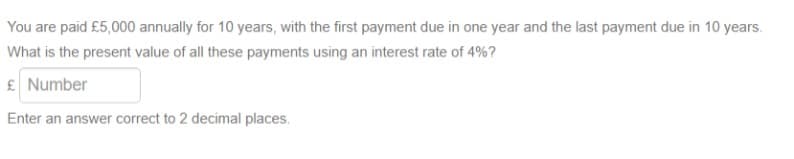You are paid £5,000 annually for 10 years, with the first payment due in one year and the last payment due in 10 years.
What is the present value of all these payments using an interest rate of 4%?
£ Number
Enter an answer correct to 2 decimal places.