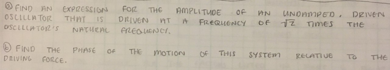 FIND AN EXPIZESSION
OSCILLATOR
Foz THE
AMPLITUDE
OF
AN UNDAMPED DRIVEN
of 1Z Times
THAT
DRIVEN
IS
FREQUENCY
THE
OSCLLUATOR2'S
NATURAL
FREaUENCI
FIND
THE
PHASE
THE
Of
MOTION
THIS
Of
SYSTEM
RECATIUE
To
THE
DRIVING
FORCE.
