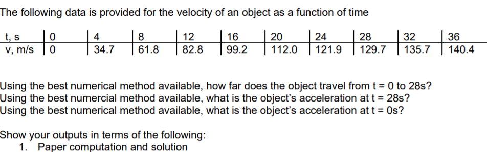 The following data is provided for the velocity of an object as a function of time
t, s
v, m/s
4
8
12
82.8
16
20
24
28
32
36
34.7
61.8
99.2
112.0
121.9
129.7
135.7
140.4
Using the best numerical method available, how far does the object travel from t = 0 to 28s?
Using the best numercial method available, what is the object's acceleration at t = 28s?
Using the best numerical method available, what is the object's acceleration at t = Os?
Show your outputs in terms of the following:
1. Paper computation and solution

