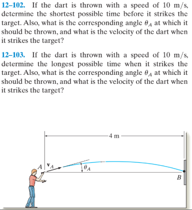 12–102. If the dart is thrown with a speed of 10 m/s,
determine the shortest possible time before it strikes the
target. Also, what is the corresponding angle 04 at which it
should be thrown, and what is the velocity of the dart when
it strikes the target?
12–103. If the dart is thrown with a speed of 10 m/s,
determine the longest possible time when it strikes the
target. Also, what is the corresponding angle 04 at which it
should be thrown, and what is the velocity of the dart when
it strikes the target?
4 m
