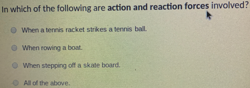 In which of the following are action and reaction forces involved?
When a tennis racket strikes a tennis ball.
When rowing a boat.
When stepping off a skate board.
All of the above.

