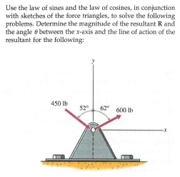 Use the law of sines and the law of cosines, in conjunction
with sketches of the force triangles, to solve the following
problems. Determine the magnitude of the resultant R and
the angle e between the x-axis and the line of action of the
resultant for the following:
450 Ib
52°
62 600 lb
