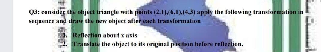 Q3: consider the object triangle with points (2,1),(6,1),(4,3) apply the following transformation in
sequence and draw the new object after each transformation
1. Reflection about x axis
Translate the object to its original position before reflection.
+ 6
