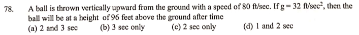 A ball is thrown vertically upward from the ground with a speed of 80 ft/sec. If g = 32 ft/sec², then the
ball will be at a height of 96 feet above the ground after time
(a) 2 and 3 sec
78.
(b) 3 sec only
(c) 2 sec only
(d) 1 and 2 sec
