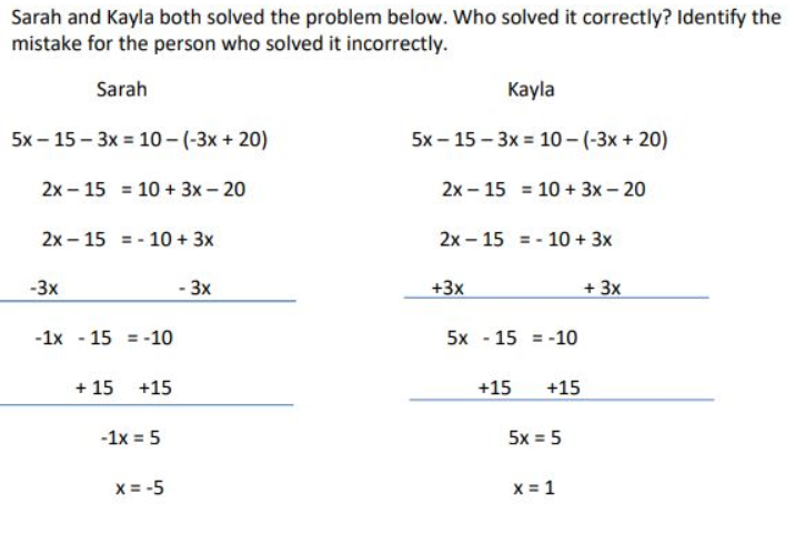 Sarah and Kayla both solved the problem below. Who solved it correctly? Identify the
mistake for the person who solved it incorrectly.
Sarah
5x-15-3x = 10-(-3x+20)
2x 15 = 10+ 3x - 20
2x 15 = 10 + 3x
-3x
-1x 15 = -10
+ 15 +15
- 1x = 5
X = -5
- 3x
Kayla
5x-15-3x = 10- (-3x+20)
2x 15 = 10 + 3x - 20
2x 15 = 10 + 3x
+3x
5x15 -10
+15 +15
5x = 5
X = 1
+ 3x