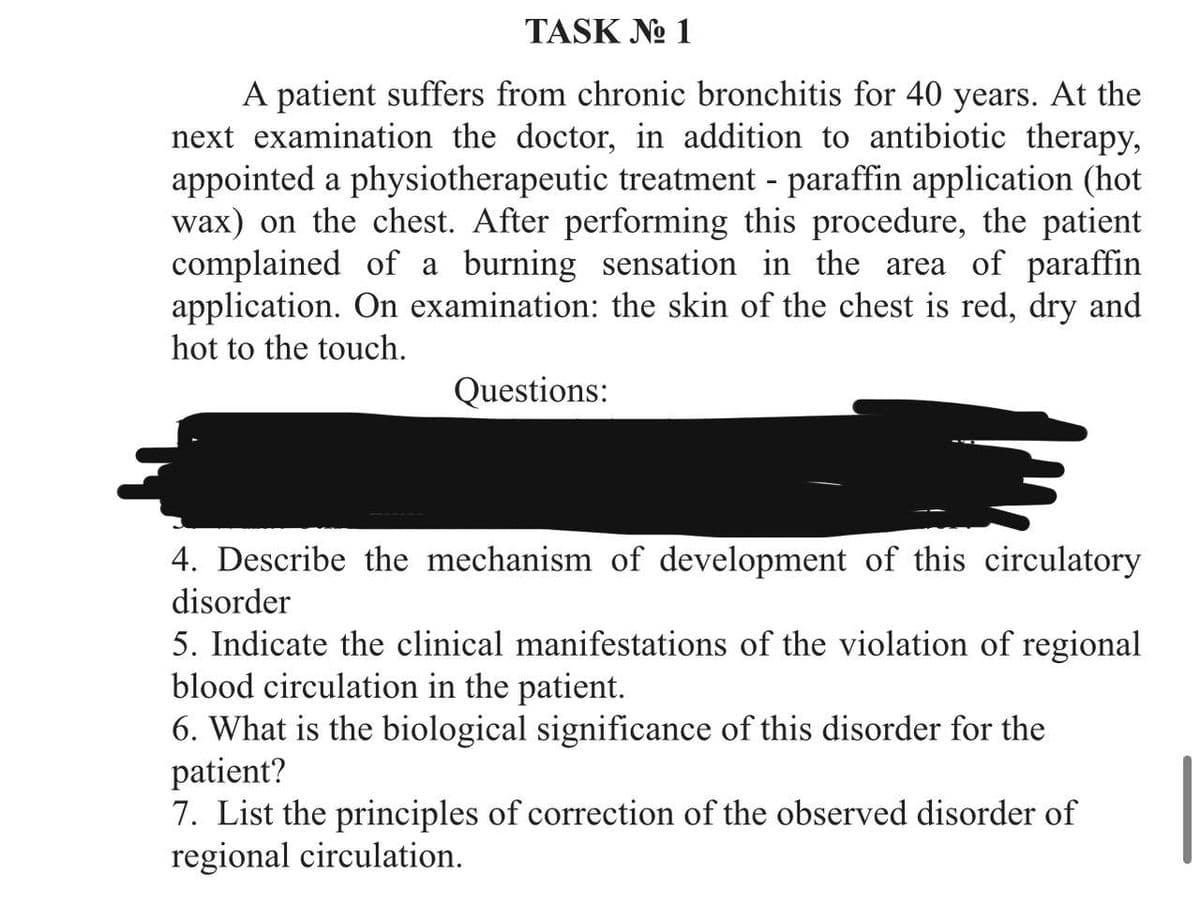 TASK №o 1
A patient suffers from chronic bronchitis for 40 years. At the
next examination the doctor, in addition to antibiotic therapy,
appointed a physiotherapeutic treatment - paraffin application (hot
wax) on the chest. After performing this procedure, the patient
complained of a burning sensation in the area of paraffin
application. On examination: the skin of the chest is red, dry and
hot to the touch.
Questions:
4. Describe the mechanism of development of this circulatory
disorder
5. Indicate the clinical manifestations of the violation of regional
blood circulation in the patient.
6. What is the biological significance of this disorder for the
patient?
7. List the principles of correction of the observed disorder of
regional circulation.
