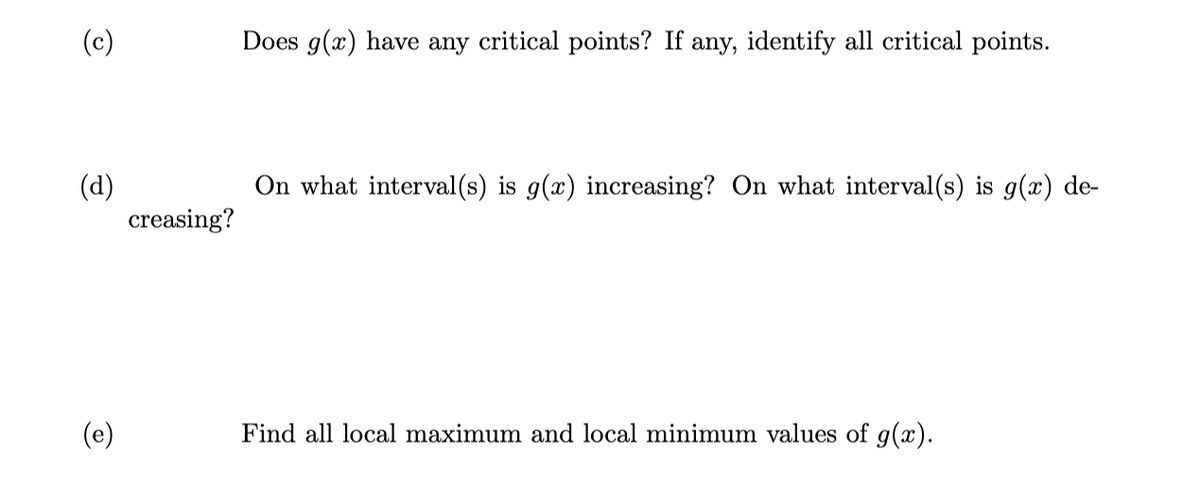 (c)
(d)
(e)
creasing?
Does g(x) have any critical points? If any, identify all critical points.
On what interval(s) is g(x) increasing? On what interval(s) is g(x) de-
Find all local maximum and local minimum values of g(x).
