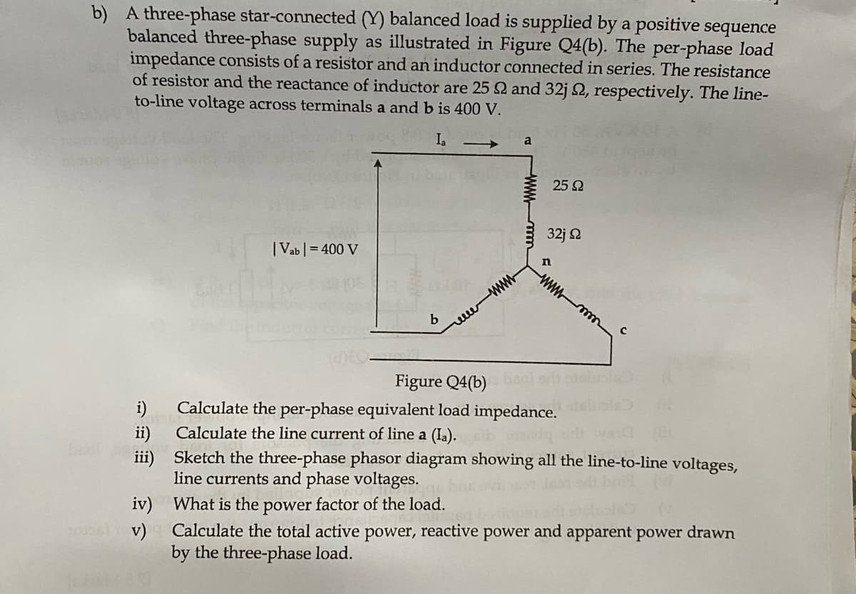 b) A three-phase star-connected (Y) balanced load is supplied by a positive sequence
balanced three-phase supply as illustrated in Figure Q4(b). The per-phase load
impedance consists of a resistor and an inductor connected in series. The resistance
of resistor and the reactance of inductor are 25 92 and 32j 2, respectively. The line-
to-line voltage across terminals a and b is 400 V.
Ia
ii)
iii)
iv)
1006) V)
| Vab | = 400 V
(DEC
b
www
What is the power factor of the load.
Calculate the total active
by the three-phase load.
a
power, reactive
25 Ω
32j Ω
n
Figure Q4(b)
Calculate the per-phase equivalent load impedance.
Calculate the line current of line a (la).
rosariq
wwwmm
Sketch the three-phase phasor diagram showing all the line-to-line voltages,
line currents and phase voltages.
с
power and
apparent power drawn