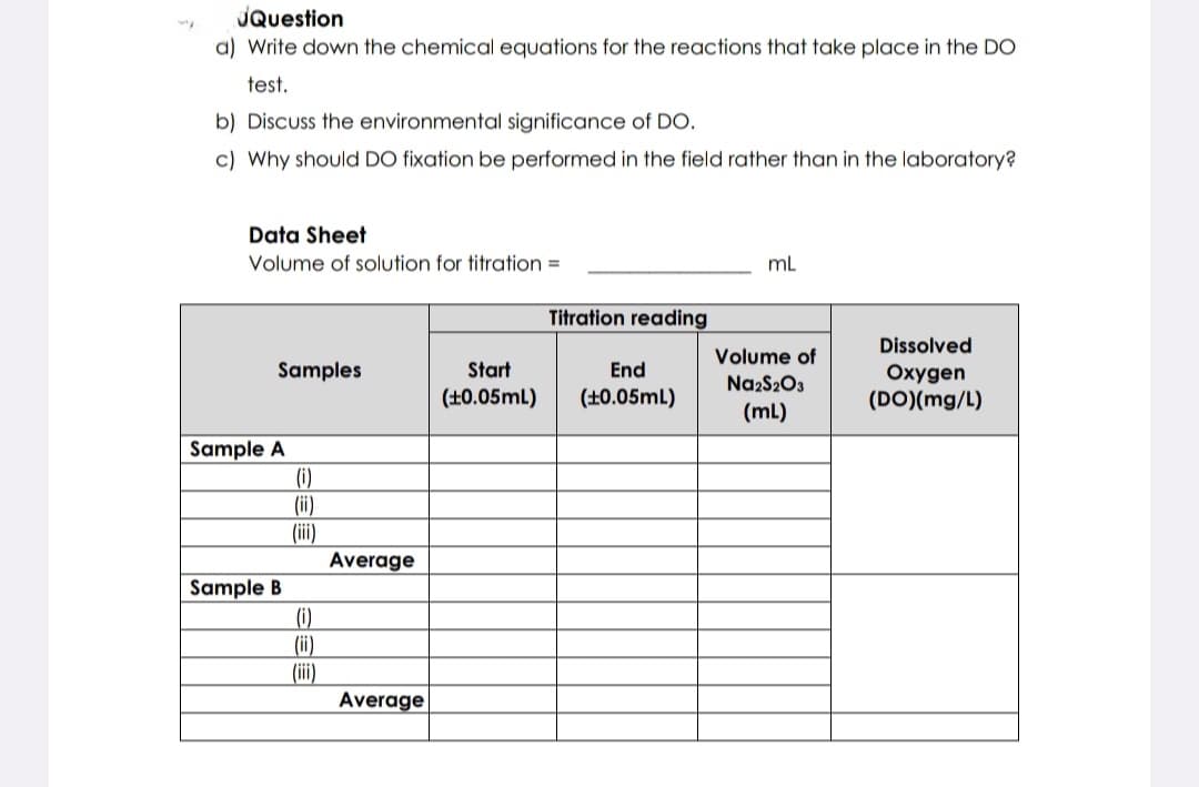 JQuestion
a) Write down the chemical equations for the reactions that take place in the DO
test.
b) Discuss the environmental significance of DO.
c) Why should DO fixation be performed in the field rather than in the laboratory?
Data Sheet
Volume of solution for titration =
Samples
Sample A
Sample B
(i)
(ii)
(iii)
(i)
(ii)
(iii)
Average
Average
Titration reading
Start
End
(+0.05mL) (+0.05mL)
mL
Volume of
Na2S2O3
(mL)
Dissolved
Oxygen
(DO)(mg/L)