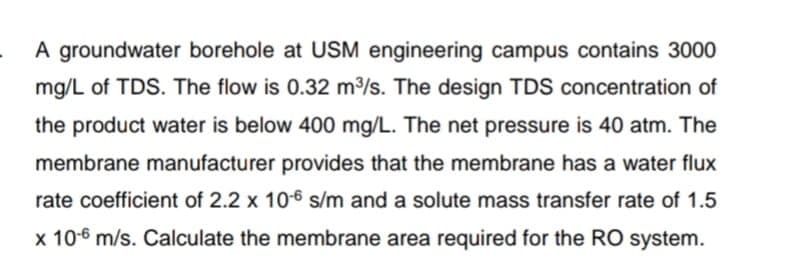 A groundwater borehole at USM engineering campus contains 3000
mg/L of TDS. The flow is 0.32 m³/s. The design TDS concentration of
the product water is below 400 mg/L. The net pressure is 40 atm. The
membrane manufacturer provides that the membrane has a water flux
rate coefficient of 2.2 x 10-6 s/m and a solute mass transfer rate of 1.5
x 10-6 m/s. Calculate the membrane area required for the RO system.
