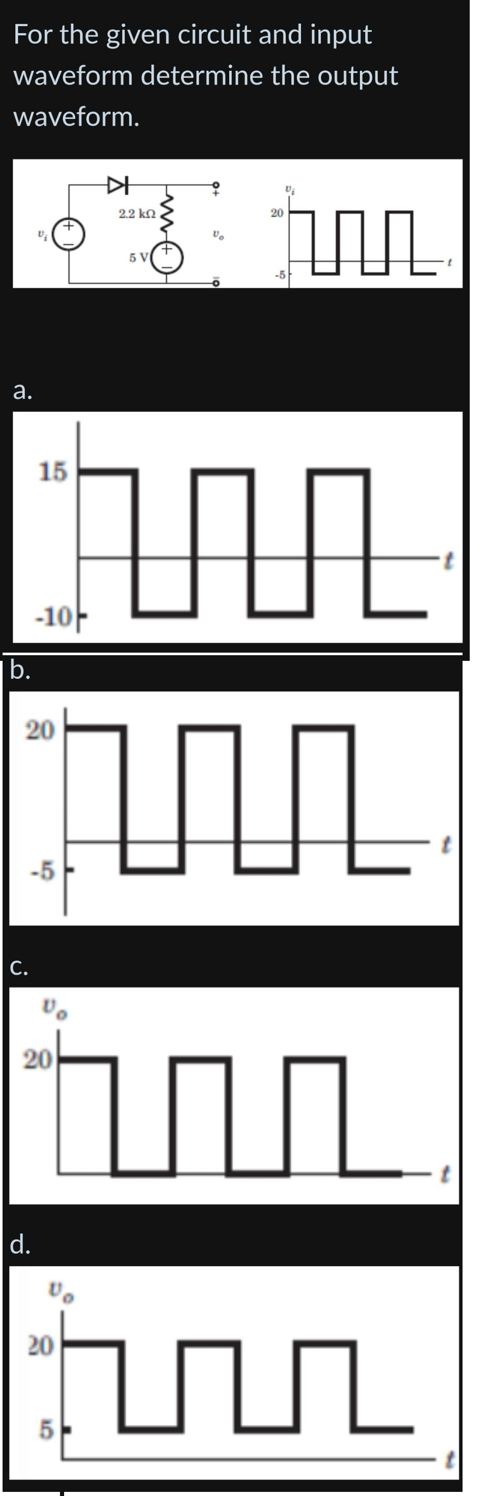 For the given circuit and input
waveform determine the output
waveform.
2.
b.
Vi
C.
15
20
-10
d.
-5
ひ。
20
hu
M
Vo
KH
2.2 ΚΩ
20
5 V
5
Vo
tur
20
-5
TUL
hun