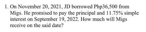 1. On November 20, 2021, JD borrowed Php36,500 from
Migs. He promised to pay the principal and 11.75% simple
interest on September 19, 2022. How much will Migs
receive on the said date?