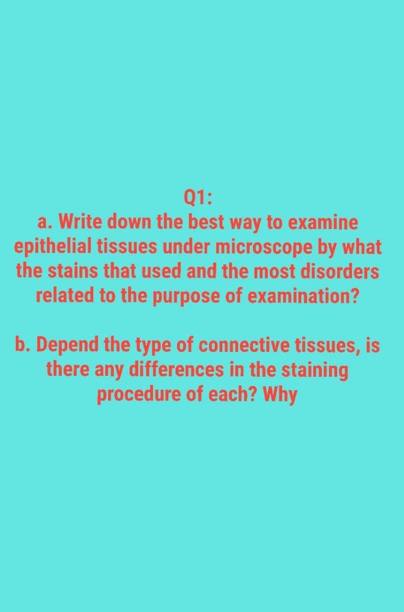 Q1:
a. Write down the best way to examine
epithelial tissues under microscope by what
the stains that used and the most disorders
related to the purpose of examination?
b. Depend the type of connective tissues, is
there any differences in the staining
procedure of each? Why