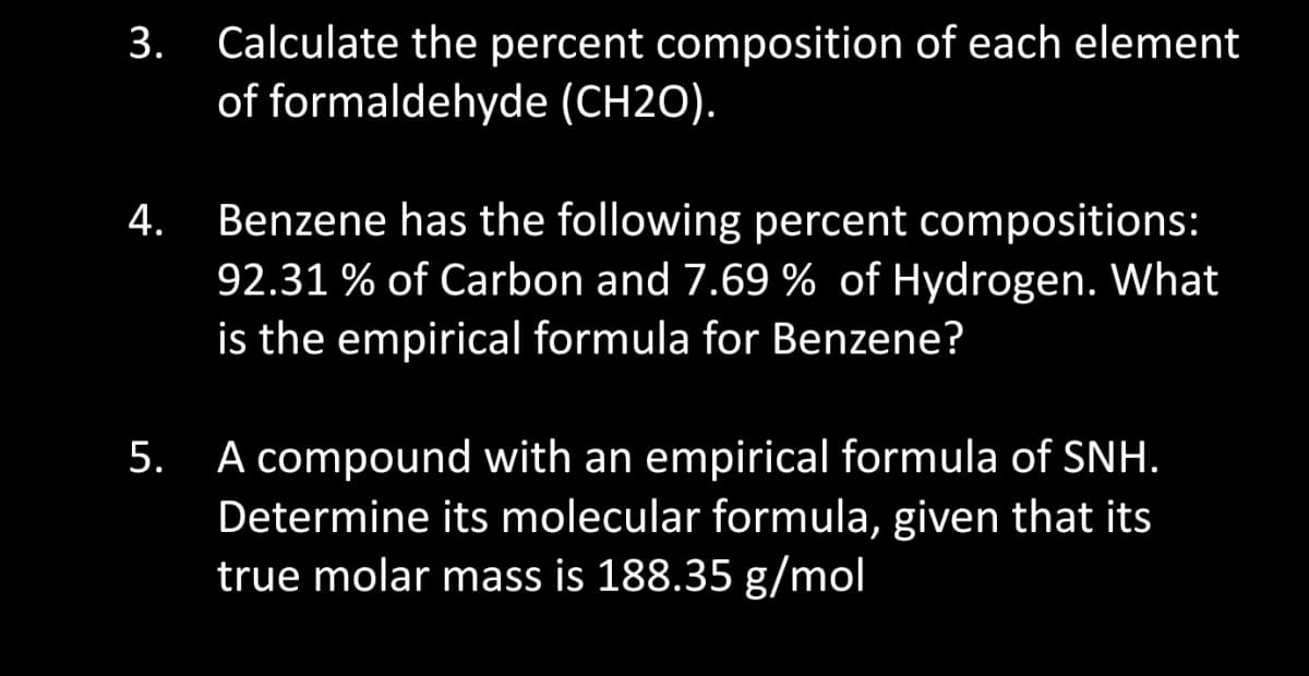 3.
4.
Calculate the percent composition of each element
of formaldehyde (CH2O).
Benzene has the following percent compositions:
92.31% of Carbon and 7.69 % of Hydrogen. What
is the empirical formula for Benzene?
5. A compound with an empirical formula of SNH.
Determine its molecular formula, given that its
true molar mass is 188.35 g/mol