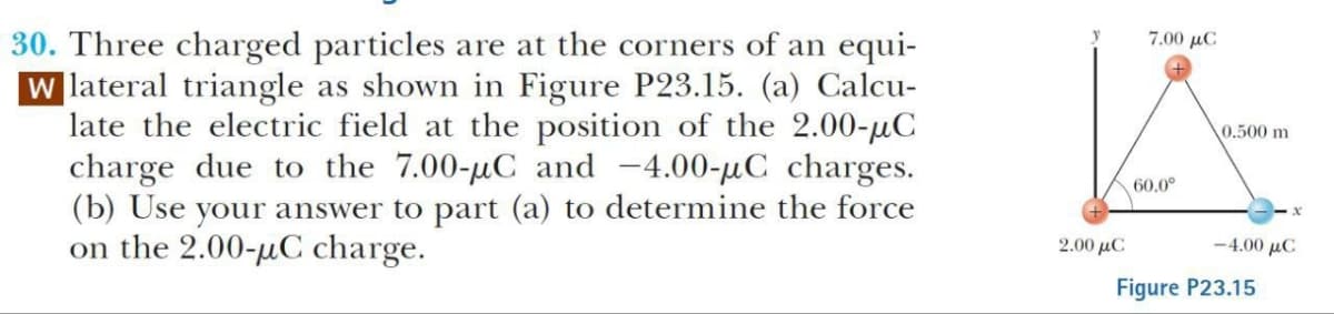 30. Three charged particles are at the corners of an equi-
W lateral triangle as shown in Figure P23.15. (a) Calcu-
late the electric field at the position of the 2.00-μC
charge due to the 7.00-μC and -4.00-μC charges.
(b) Use your answer to part (a) to determine the force
on the 2.00-μC charge.
2.00 με
7.00 με
0.500 m
60.0°
-4.00 μC
Figure P23.15