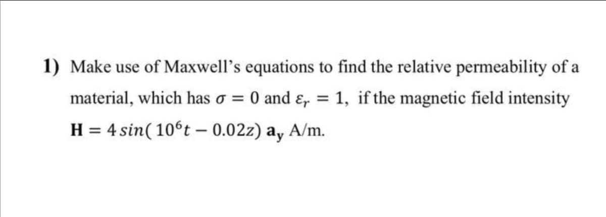 1) Make use of Maxwell's equations to find the relative permeability of a
material, which has σ = 0 and ε = 1, if the magnetic field intensity
H = 4 sin(106t - 0.02z) ay A/m.