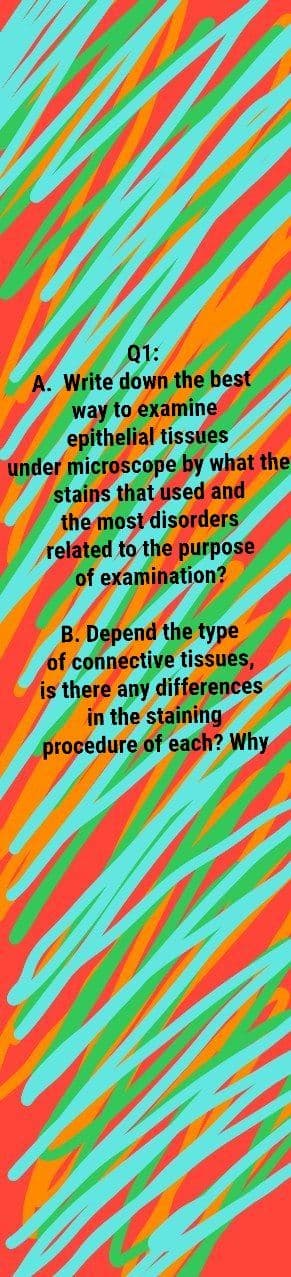 Q1:
A. Write down the best
way to examine
epithelial tissues
under microscope by what the
stains that used and
the most disorders
related to the purpose
of examination?
B. Depend the type
of connective tissues,
is there any differences
in the staining
procedure of each? Why