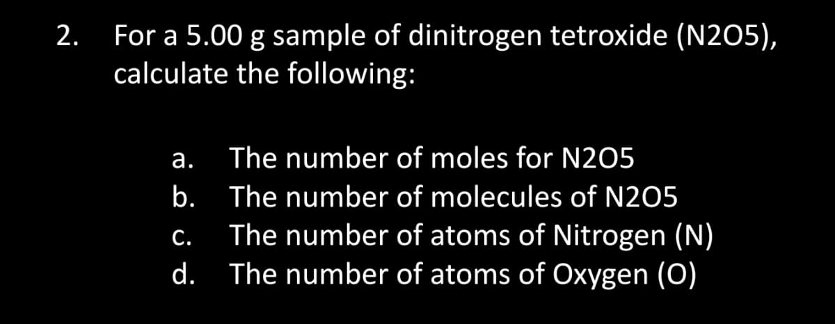 2.
For a 5.00 g sample of dinitrogen tetroxide (N205),
calculate the following:
a.
The number of moles for N205
b. The number of molecules of N205
C.
The number of atoms of Nitrogen (N)
d. The number of atoms of Oxygen (O)