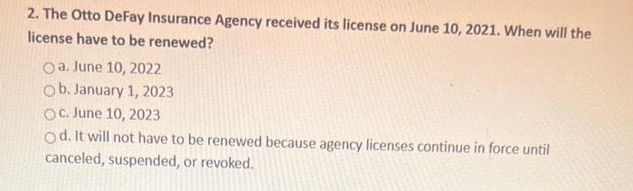 2. The Otto DeFay Insurance Agency received its license on June 10, 2021. When will the
license have to be renewed?
Oa. June 10, 2022
Ob. January 1, 2023
OC. June 10, 2023
Od. It will not have to be renewed because agency licenses continue in force until
canceled, suspended, or revoked.