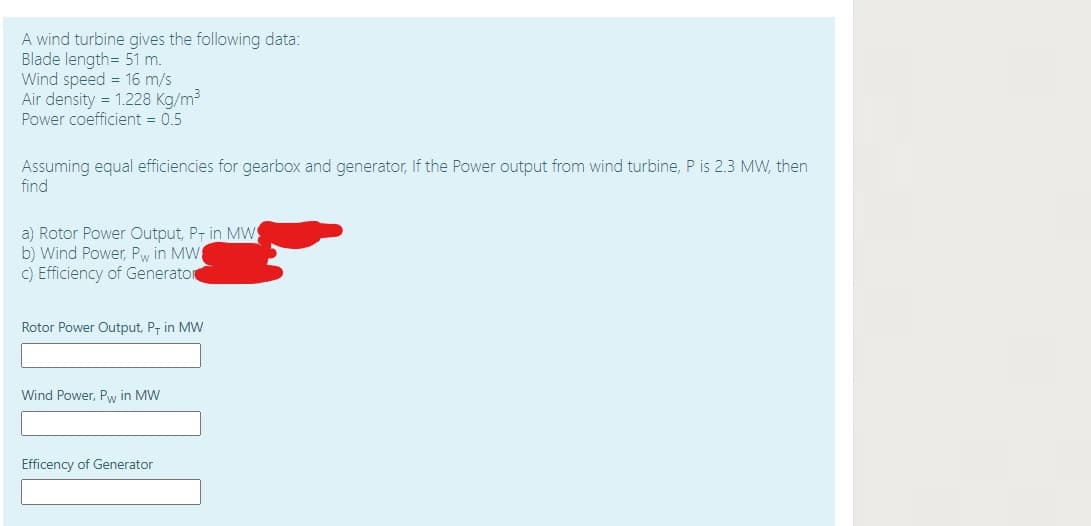 A wind turbine gives the following data:
Blade length= 51 m.
Wind speed = 16 m/s
Air density = 1.228 Kg/m3
Power coefficient = 0.5
Assuming equal efficiencies for gearbox and generator, If the Power output from wind turbine, P is 2.3 MW, then
find
a) Rotor Power Output, P- in MW
b) Wind Power, Pw in MW
c) Efficiency of Generaton
Rotor Power Output, P, in MW
Wind Power, Pw in MW
Efficency of Generator
