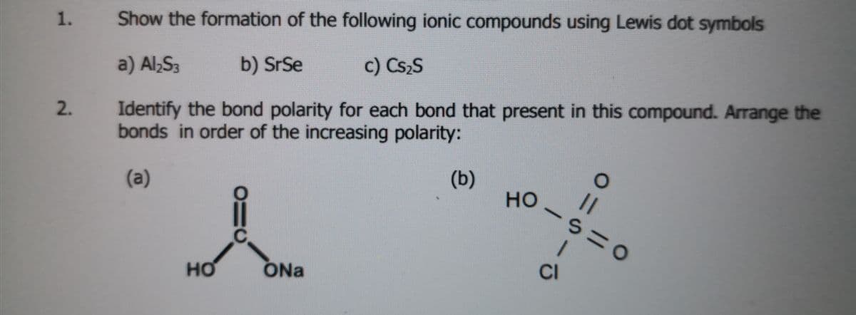 Show the formation of the following ionic compounds using Lewis dot symbols
a) Al,S3
b) SrSe
c) Cs,S
Identify the bond polarity for each bond that present in this compound. Arrange the
bonds in order of the increasing polarity:
2.
(а)
(b)
но
но
ONa
CI
1.
