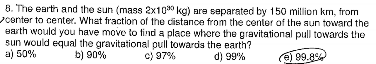 8. The earth and the sun (mass 2x1030 kg) are separated by 150 million km, from
center to center. What fraction of the distance from the center of the sun toward the
earth would you have move to find a place where the gravitational pull towards the
sun would equal the gravitational pull towards the earth?
a) 50%
b) 90%
c) 97%
d) 99%
e) 99.8%
