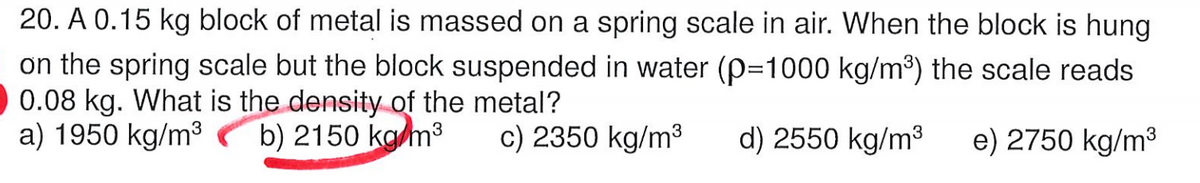 20. A 0.15 kg block of metal is massed on a spring scale in air. When the block is hung
on the spring scale but the block suspended in water (P=1000 kg/m³) the scale reads
0.08 kg. What is the density of the metal?
a) 1950 kg/m3
b) 2150 kam3
c) 2350 kg/m3
d) 2550 kg/m3
e) 2750 kg/m3
