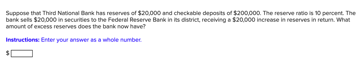 Suppose that Third National Bank has reserves of $20,000 and checkable deposits of $200,000. The reserve ratio is 10 percent. The
bank sells $20,000 in securities to the Federal Reserve Bank in its district, receiving a $20,000 increase in reserves in return. What
amount of excess reserves does the bank now have?
Instructions: Enter your answer as a whole number.
%24
