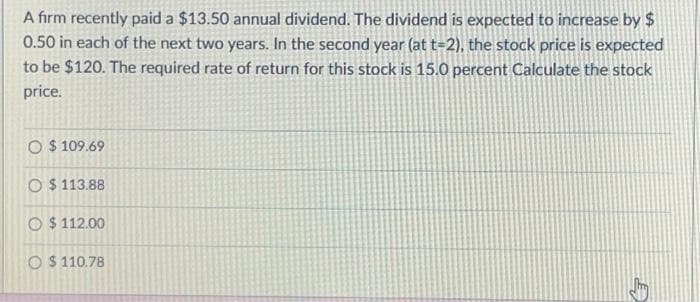 A firm recently paid a $13.50 annual dividend. The dividend is expected to increase by $
0.50 in each of the next two years. In the second year (at t-2), the stock price is expected
to be $120. The required rate of return for this stock is 15.0 percent Calculate the stock
price.
O $109.69
O $113.88
O $112.00
O $110.78