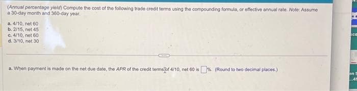 (Annual percentage yield) Compute the cost of the following trade credit terms using the compounding formula, or effective annual rate. Note: Assume
a 30-day month and 360-day year.
a. 4/10, net 60.
b. 2/15, net 45
c. 4/10, net 60
d. 3/10, net 30
a. When payment is made on the net due date, the APR of the credit terms of 4/10, net 60 is%. (Round to two decimal places)
sco
en S
45