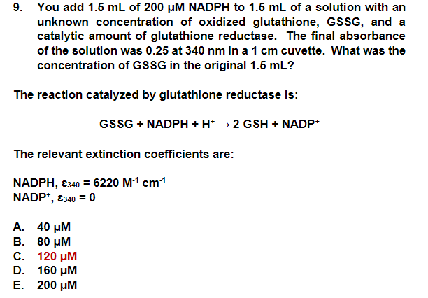9. You add 1.5 mL of 200 μM NADPH to 1.5 mL of a solution with an
unknown concentration of oxidized glutathione, GSSG, and a
catalytic amount of glutathione reductase. The final absorbance
of the solution was 0.25 at 340 nm in a 1 cm cuvette. What was the
concentration of GSSG in the original 1.5 mL?
The reaction catalyzed by glutathione reductase is:
GSSG + NADPH + H+ → 2 GSH + NADP+
The relevant extinction coefficients are:
NADPH, €340 = 6220 M-¹ cm-¹
NADP+, €340 = 0
A. 40 μM
B. 80 μM
C. 120 μM
D. 160 μM
E. 200 μM