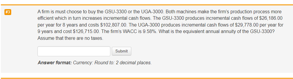 #3
A firm is must choose to buy the GSU-3300 or the UGA-3000. Both machines make the firm's production process more
efficient which in turn increases incremental cash flows. The GSU-3300 produces incremental cash flows of $26,186.00
per year for 8 years and costs $102,807.00. The UGA-3000 produces incremental cash flows of $29,778.00 per year for
9 years and cost $126,715.00. The firm's WACC is 9.58%. What is the equivalent annual annuity of the GSU-3300?
Assume that there are no taxes.
Submit
Answer format: Currency: Round to: 2 decimal places.